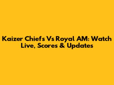 Kaizer Chiefs Vs Royal AM: Watch Live, Scores & Updates