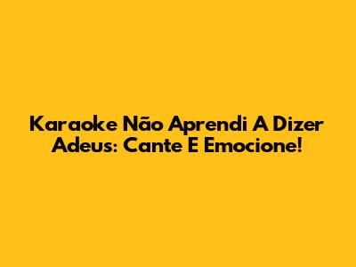 Karaoke 'Não Aprendi A Dizer Adeus': Cante E Emocione!