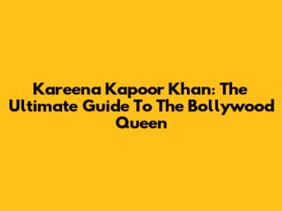 Kareena Kapoor Khan: The Ultimate Guide To The Bollywood Queen