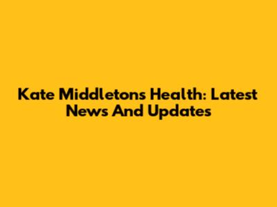 Kate Middleton's Health: Latest News And Updates