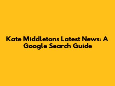 Kate Middleton's Latest News: A Google Search Guide