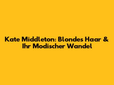 Kate Middleton: Blondes Haar & Ihr Modischer Wandel