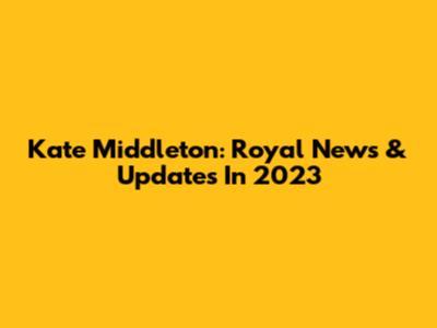 Kate Middleton: Royal News & Updates In 2023