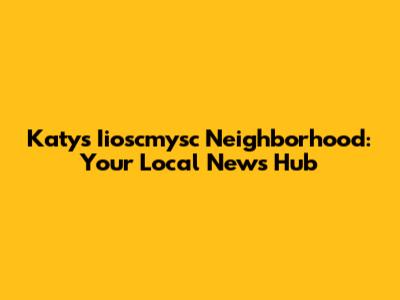 Katy's Iioscmysc Neighborhood: Your Local News Hub