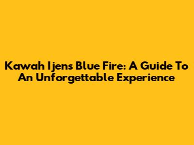 Kawah Ijen's Blue Fire: A Guide To An Unforgettable Experience