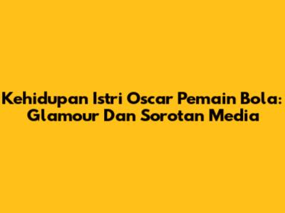 Kehidupan Istri Oscar Pemain Bola: Glamour Dan Sorotan Media