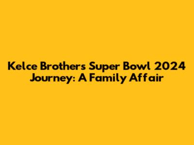 Kelce Brothers' Super Bowl 2024 Journey: A Family Affair