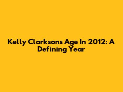 Kelly Clarkson's Age In 2012: A Defining Year