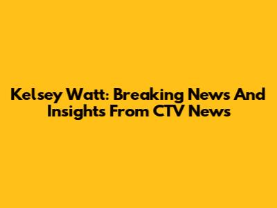 Kelsey Watt: Breaking News And Insights From CTV News