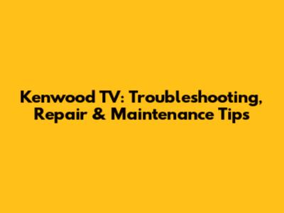 Kenwood TV: Troubleshooting, Repair & Maintenance Tips