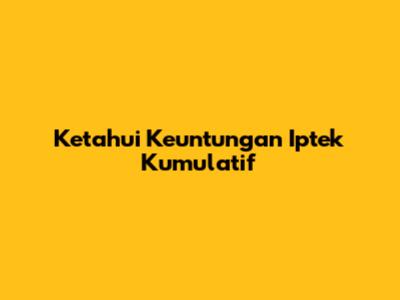 Ketahui Keuntungan Iptek Kumulatif