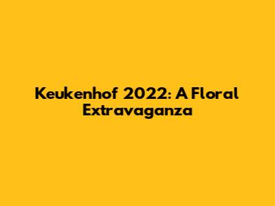 Keukenhof 2022: A Floral Extravaganza