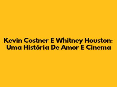Kevin Costner E Whitney Houston: Uma História De Amor E Cinema