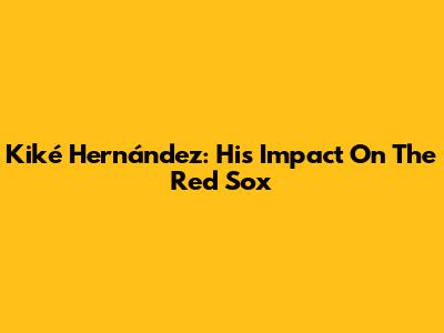 Kiké Hernández: His Impact On The Red Sox
