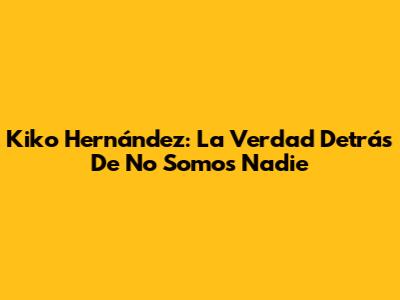 Kiko Hernández: La Verdad Detrás De "No Somos Nadie"