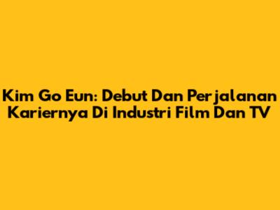 Kim Go Eun: Debut Dan Perjalanan Kariernya Di Industri Film Dan TV