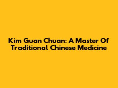 Kim Guan Chuan: A Master Of Traditional Chinese Medicine