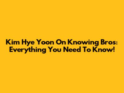 Kim Hye Yoon On Knowing Bros: Everything You Need To Know!