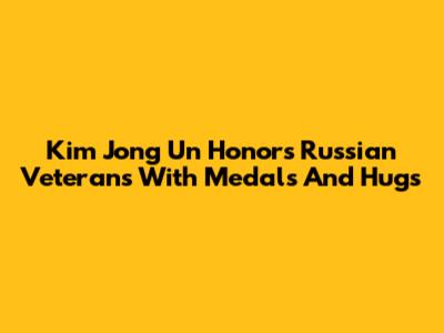 Kim Jong Un Honors Russian Veterans With Medals And Hugs