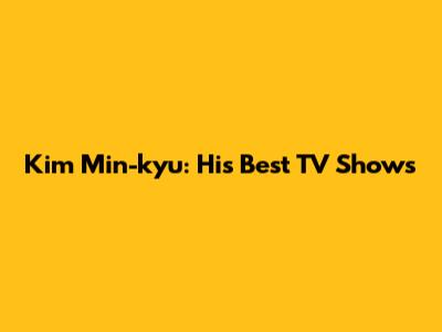 Kim Min-kyu: His Best TV Shows
