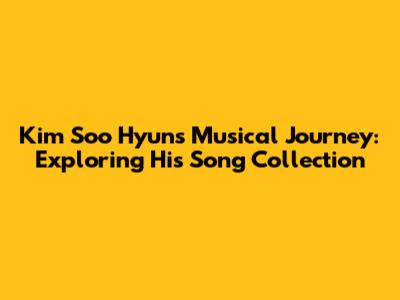 Kim Soo Hyun's Musical Journey: Exploring His Song Collection