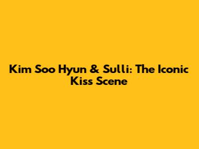 Kim Soo Hyun & Sulli: The Iconic Kiss Scene