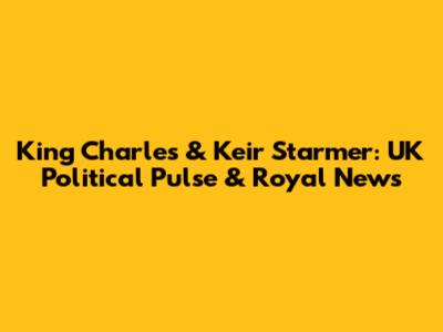 King Charles & Keir Starmer: UK Political Pulse & Royal News