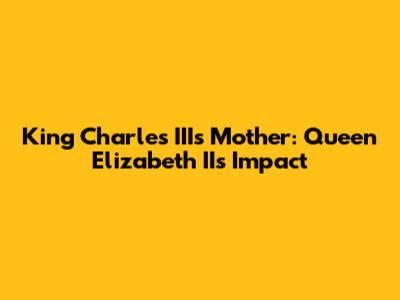 King Charles III's Mother: Queen Elizabeth II's Impact