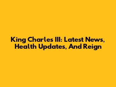 King Charles III: Latest News, Health Updates, And Reign
