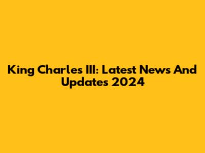 King Charles III: Latest News And Updates 2024