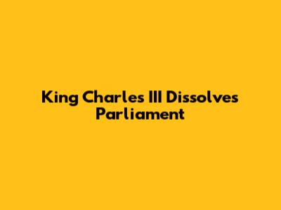King Charles III Dissolves Parliament