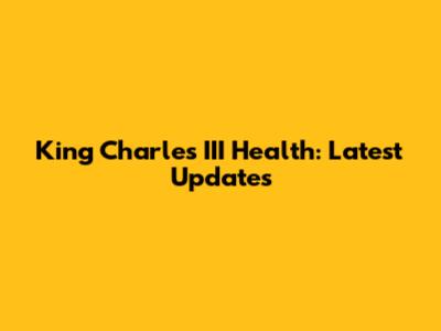 King Charles III Health: Latest Updates