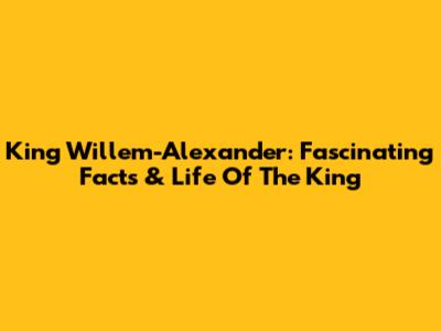 King Willem-Alexander: Fascinating Facts & Life Of The King