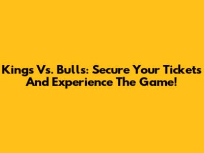 Kings Vs. Bulls: Secure Your Tickets And Experience The Game!