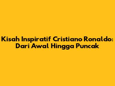 Kisah Inspiratif Cristiano Ronaldo: Dari Awal Hingga Puncak