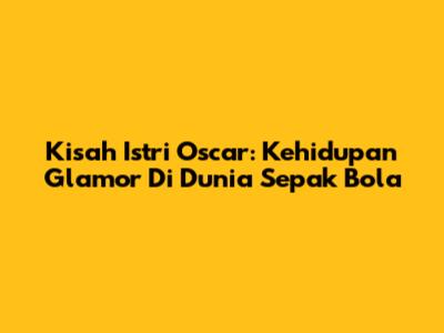 Kisah Istri Oscar: Kehidupan Glamor Di Dunia Sepak Bola