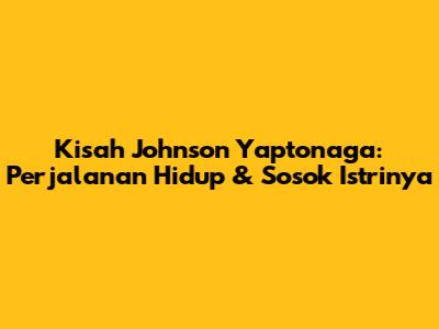 Kisah Johnson Yaptonaga: Perjalanan Hidup & Sosok Istrinya