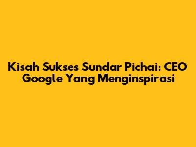 Kisah Sukses Sundar Pichai: CEO Google Yang Menginspirasi