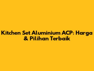 Kitchen Set Aluminium ACP: Harga & Pilihan Terbaik