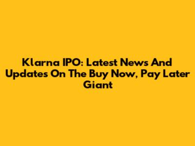Klarna IPO: Latest News And Updates On The Buy Now, Pay Later Giant