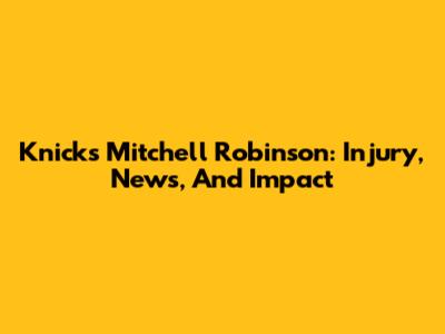 Knicks' Mitchell Robinson: Injury, News, And Impact