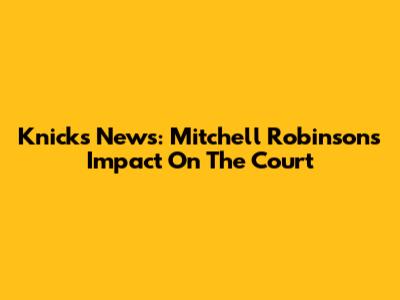 Knicks News: Mitchell Robinson's Impact On The Court