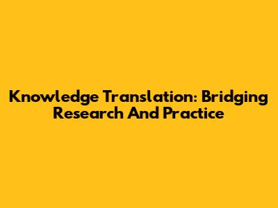 Knowledge Translation: Bridging Research And Practice