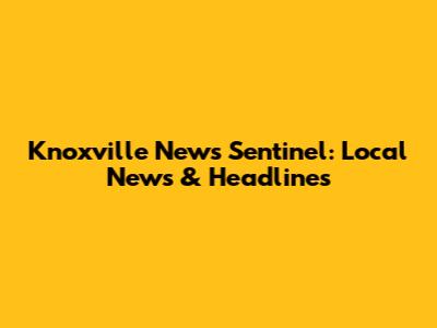 Knoxville News Sentinel: Local News & Headlines