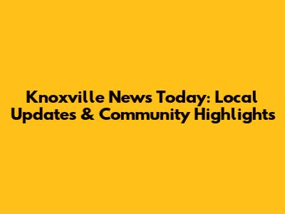Knoxville News Today: Local Updates & Community Highlights