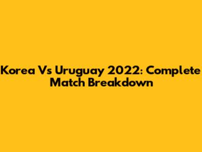 Korea Vs Uruguay 2022: Complete Match Breakdown