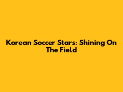 Korean Soccer Stars: Shining On The Field