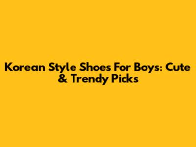 Korean Style Shoes For Boys: Cute & Trendy Picks