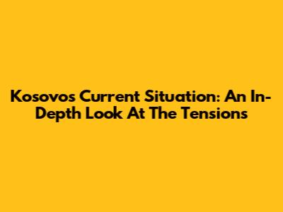 Kosovo's Current Situation: An In-Depth Look At The Tensions