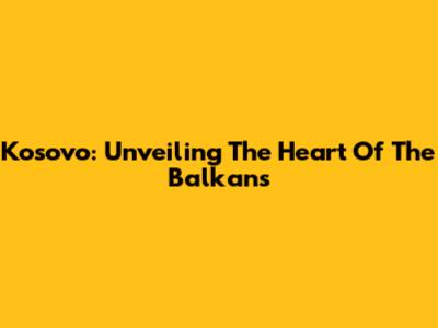 Kosovo: Unveiling The Heart Of The Balkans